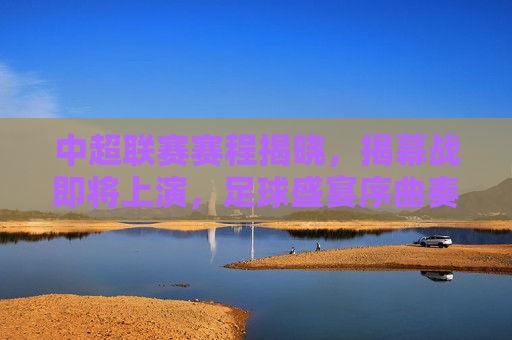 中超联赛赛程揭晓,揭幕战即将上演,足球盛宴序曲奏响 中超联赛赛程揭晓,揭幕战即将上演,足球盛宴序曲奏响