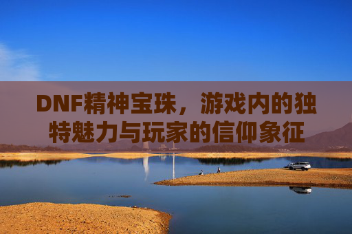 DNF精神宝珠，游戏内的独特魅力与玩家的信仰象征