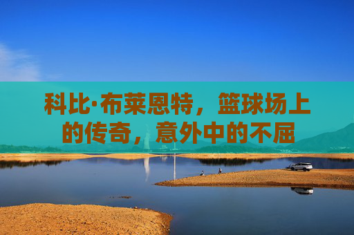 科比·布莱恩特,篮球场上的传奇,意外中的不屈 科比·布莱恩特,篮球场上的传奇,意外中的不屈