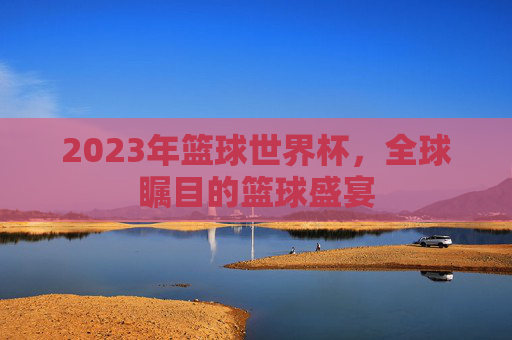 2023年篮球世界杯,全球瞩目的篮球盛宴 2023年篮球世界杯,全球瞩目的篮球盛宴