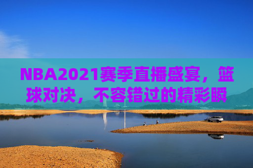 NBA2021赛季直播盛宴,篮球对决,不容错过的精彩瞬间 NBA2021赛季直播盛宴,篮球对决,不容错过的精彩瞬间