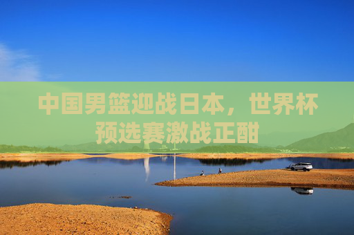 中国男篮迎战日本，世界杯预选赛激战正酣