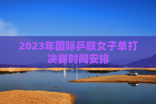 2023年国际乒联女子单打决赛时间安排