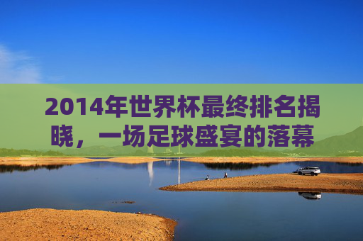 2014年世界杯最终排名揭晓,一场足球盛宴的落幕 2014年世界杯最终排名揭晓,一场足球盛宴的落幕