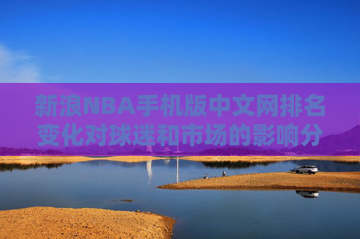 新浪NBA手机版中文网排名变化对球迷和市场的影响分析 新浪NBA手机版中文网排名变化对球迷和市场的影响分析