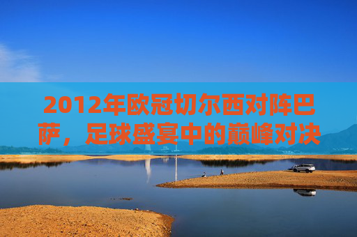 2012年欧冠切尔西对阵巴萨，足球盛宴中的巅峰对决