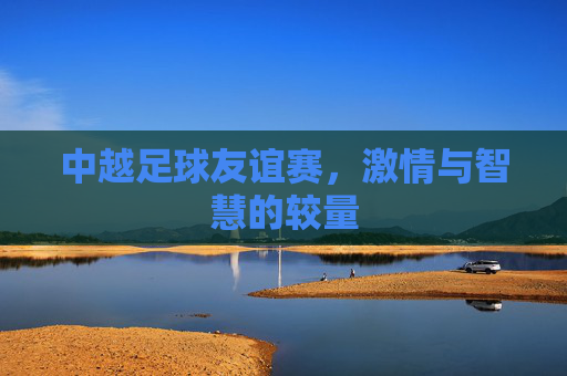 中越足球友谊赛,激情与智慧的较量 中越足球友谊赛,激情与智慧的较量