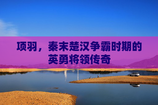 项羽，秦末楚汉争霸时期的英勇将领传奇
