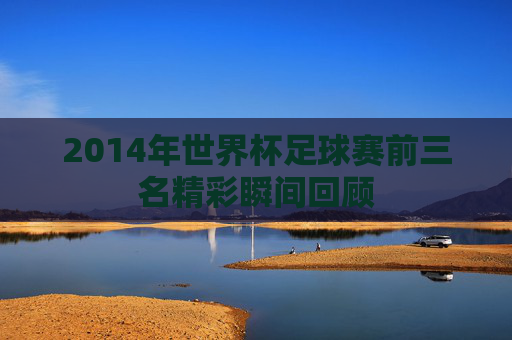 2014年世界杯足球赛前三名精彩瞬间回顾 2014年世界杯足球赛前三名精彩瞬间回顾