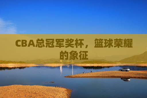 CBA总冠军奖杯,篮球荣耀的象征 CBA总冠军奖杯,篮球荣耀的象征