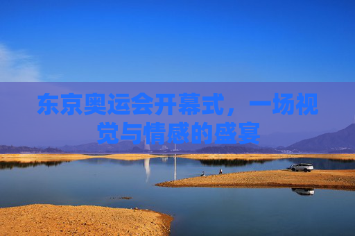东京奥运会开幕式,一场视觉与情感的盛宴 东京奥运会开幕式,一场视觉与情感的盛宴
