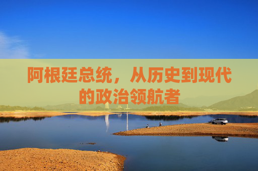 阿根廷总统,从历史到现代的政治领航者 阿根廷总统,从历史到现代的政治领航者