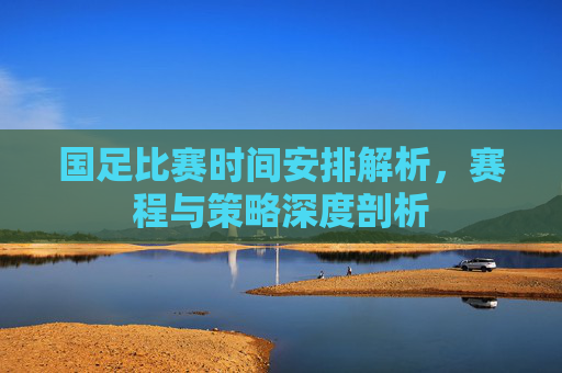 国足比赛时间安排解析，赛程与策略深度剖析