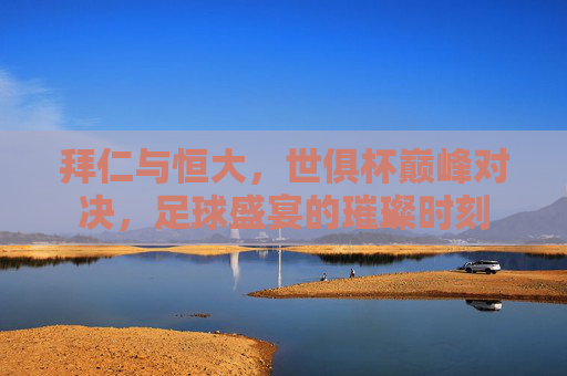 拜仁与恒大，世俱杯巅峰对决，足球盛宴的璀璨时刻