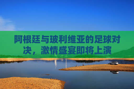 阿根廷与玻利维亚的足球对决，激情盛宴即将上演