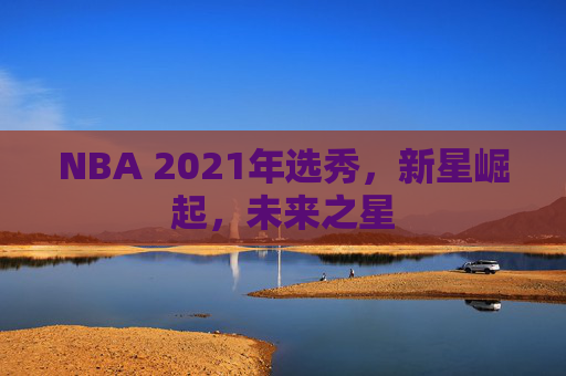 NBA 2021年选秀，新星崛起，未来之星