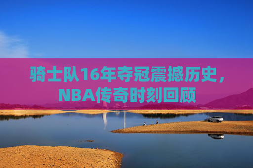 骑士队16年夺冠震撼历史,NBA传奇时刻回顾 骑士队16年夺冠震撼历史,NBA传奇时刻回顾