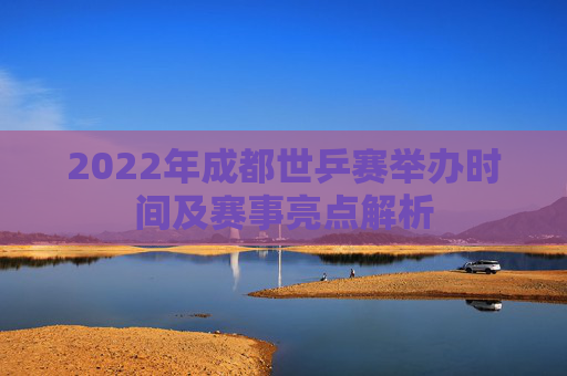 2022年成都世乒赛举办时间及赛事亮点解析