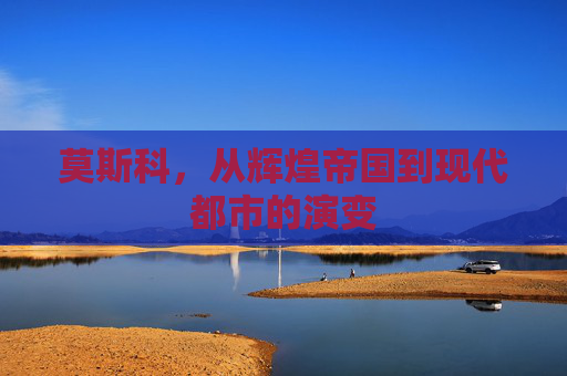 莫斯科，从辉煌帝国到现代都市的演变