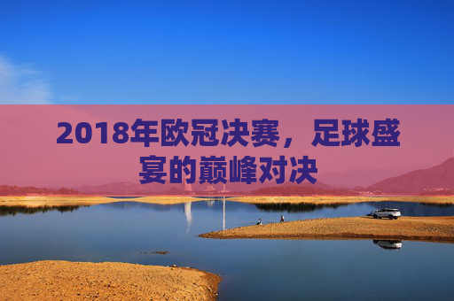 2018年欧冠决赛，足球盛宴的巅峰对决