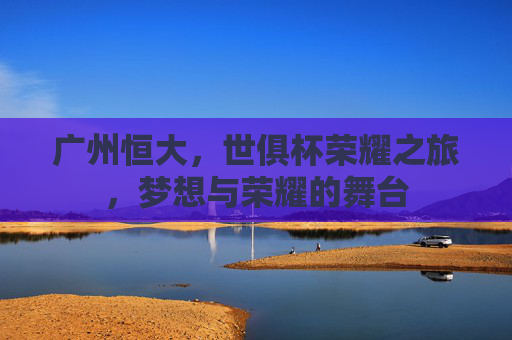 广州恒大，世俱杯荣耀之旅，梦想与荣耀的舞台