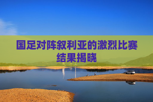 国足对阵叙利亚的激烈比赛结果揭晓 国足对阵叙利亚的激烈比赛结果揭晓