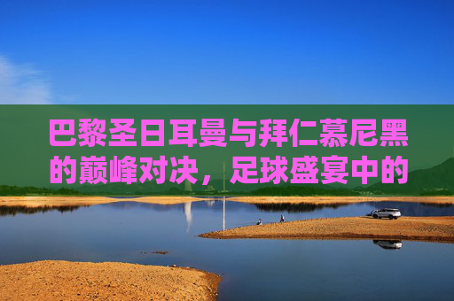 巴黎圣日耳曼与拜仁慕尼黑的巅峰对决,足球盛宴中的较量 巴黎圣日耳曼与拜仁慕尼黑的巅峰对决,足球盛宴中的较量