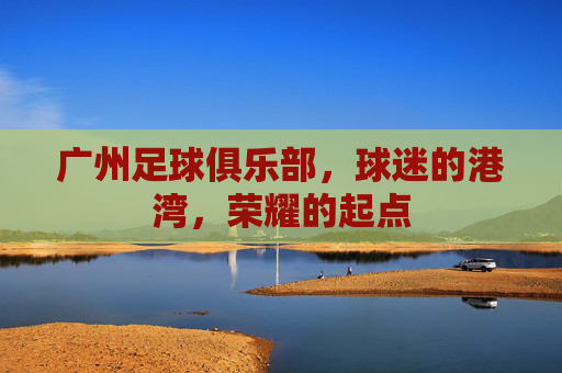 广州足球俱乐部，球迷的港湾，荣耀的起点