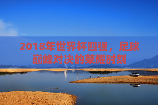 2018年世界杯四强，足球巅峰对决的荣耀时刻