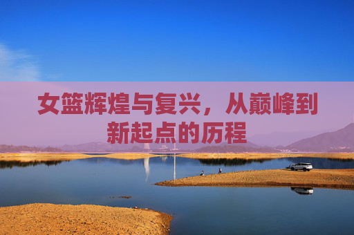 女篮辉煌与复兴，从巅峰到新起点的历程