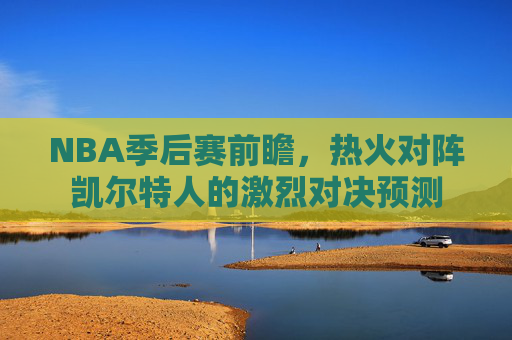 NBA季后赛前瞻,热火对阵凯尔特人的激烈对决预测 NBA季后赛前瞻,热火对阵凯尔特人的激烈对决预测
