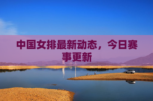 中国女排最新动态,今日赛事更新 中国女排最新动态,今日赛事更新
