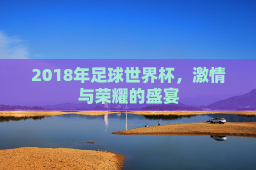 2018年足球世界杯，激情与荣耀的盛宴