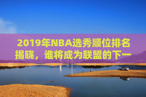 2019年NBA选秀顺位排名揭晓，谁将成为联盟的下一个明星？