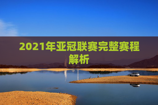 2021年亚冠联赛完整赛程解析