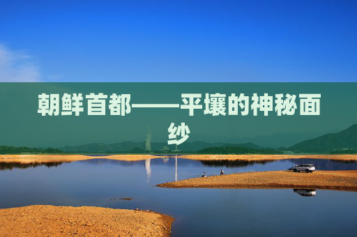 朝鲜首都——平壤的神秘面纱 朝鲜首都——平壤的神秘面纱