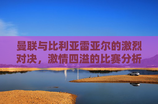 曼联与比利亚雷亚尔的激烈对决,激情四溢的比赛分析 曼联与比利亚雷亚尔的激烈对决,激情四溢的比赛分析