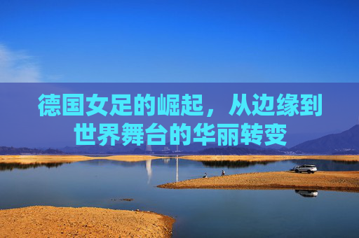 德国女足的崛起,从边缘到世界舞台的华丽转变 德国女足的崛起,从边缘到世界舞台的华丽转变