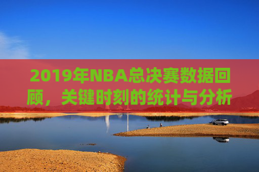 2019年NBA总决赛数据回顾，关键时刻的统计与分析