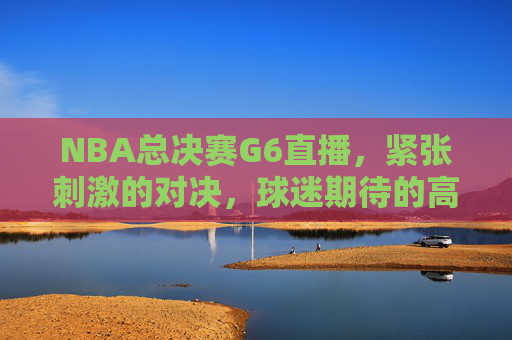 NBA总决赛G6直播，紧张刺激的对决，球迷期待的高潮时刻