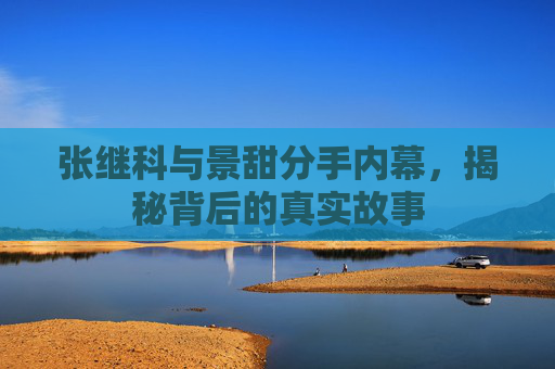 张继科与景甜分手内幕,揭秘背后的真实故事 张继科与景甜分手内幕,揭秘背后的真实故事