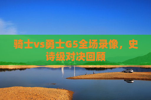 骑士vs勇士G5全场录像，史诗级对决回顾