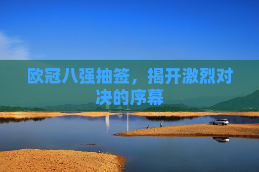 欧冠八强抽签,揭开激烈对决的序幕 欧冠八强抽签,揭开激烈对决的序幕