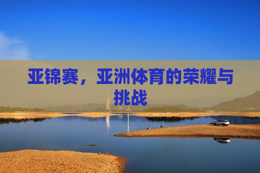 亚锦赛,亚洲体育的荣耀与挑战 亚锦赛,亚洲体育的荣耀与挑战