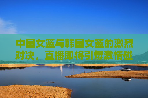 中国女篮与韩国女篮的激烈对决，直播即将引爆激情碰撞！
