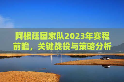 阿根廷国家队2023年赛程前瞻,关键战役与策略分析 阿根廷国家队2023年赛程前瞻,关键战役与策略分析