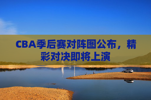 CBA季后赛对阵图公布，精彩对决即将上演