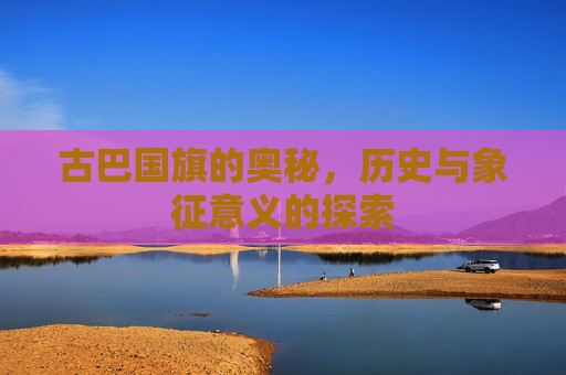 古巴国旗的奥秘,历史与象征意义的探索 古巴国旗的奥秘,历史与象征意义的探索