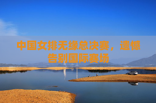 中国女排无缘总决赛，遗憾告别国际赛场
