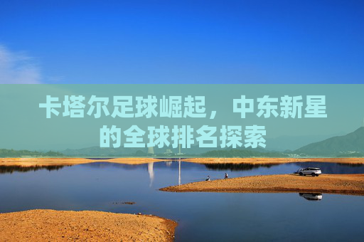 卡塔尔足球崛起，中东新星的全球排名探索